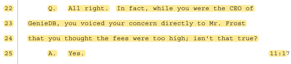 Q. All right. In fact, while you were the CEO of GenieDB, you voiced your concern directly to Mr. Frost that you thought the fees were too high; isn't that true?
A. Yes.